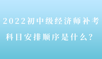 2022初中級(jí)經(jīng)濟(jì)師補(bǔ)考 科目安排順序是什么？