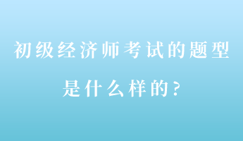 初級經(jīng)濟師考試的題型是什么樣的_