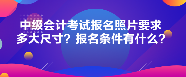 中級會計考試報名照片要求多大尺寸？報名條件有什么？