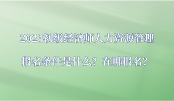 2023初級經濟師人力資源管理報名條件是什么？在哪報名？