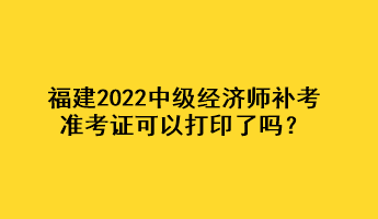 福建2022中級經(jīng)濟師補考準考證可以打印了嗎？