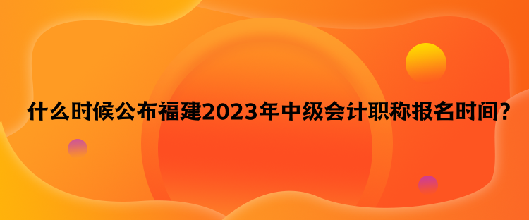  什么時候公布福建2023年中級會計職稱報名時間？