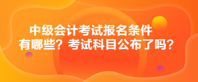 中級會計考試報名條件有哪些？考試科目公布了嗎？