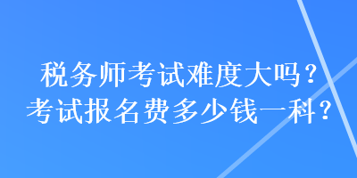 稅務(wù)師考試難度大嗎？考試報(bào)名費(fèi)多少錢一科？