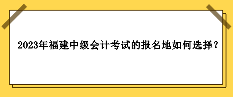 2023年福建中級會計考試的報名地如何選擇？