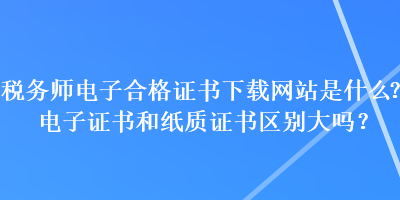 稅務(wù)師電子合格證書下載網(wǎng)站是什么？電子證書和紙質(zhì)證書區(qū)別大嗎？