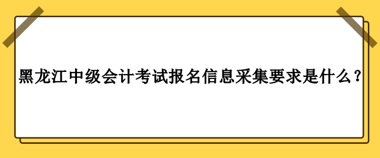 2023年黑龍江中級會(huì)計(jì)考試報(bào)名信息采集要求是什么？