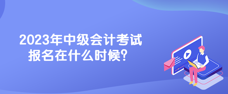 2023年中級(jí)會(huì)計(jì)考試報(bào)名在什么時(shí)候？