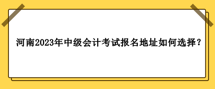 河南2023年中級會計職稱考試報名地址如何選擇？