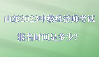 山東2023中級(jí)經(jīng)濟(jì)師考試報(bào)名時(shí)間是多少？