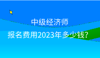 中級經濟師報名費用2023年多少錢？