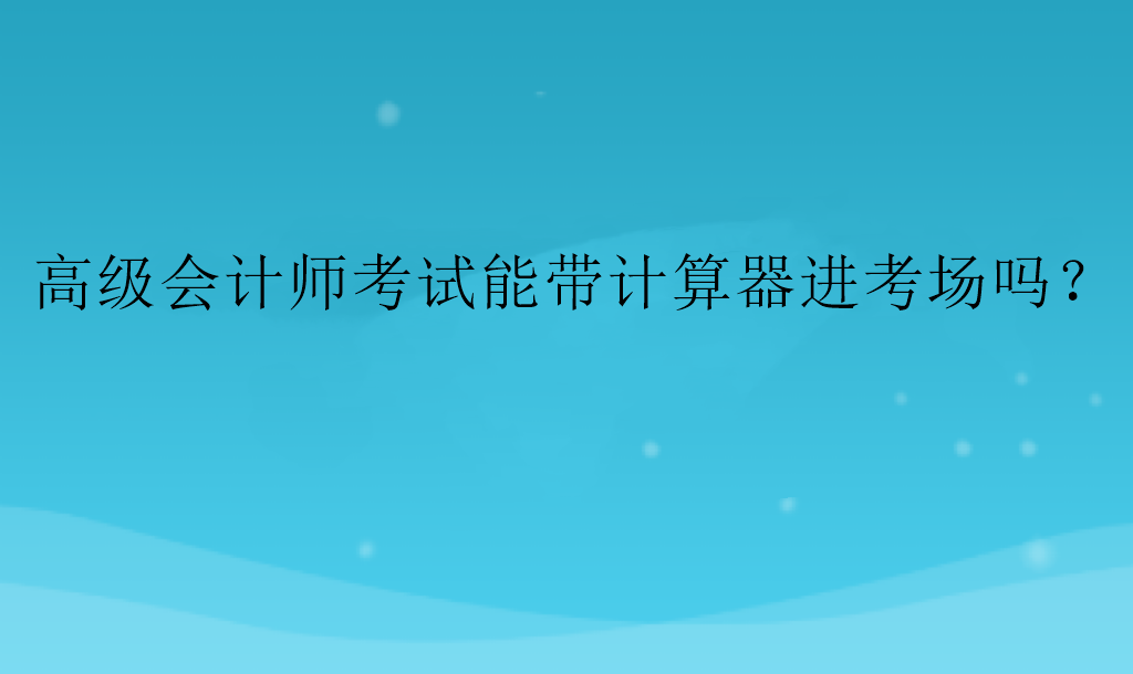 高級(jí)會(huì)計(jì)師考試能帶計(jì)算器進(jìn)考場(chǎng)嗎？