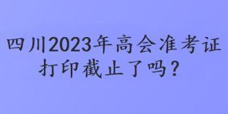 四川2023年高會準(zhǔn)考證打印截止了嗎？