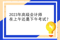 2023年高級會計師在上午還是下午考試？