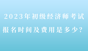 2023年初級經(jīng)濟師考試報名時間及費用是多少？