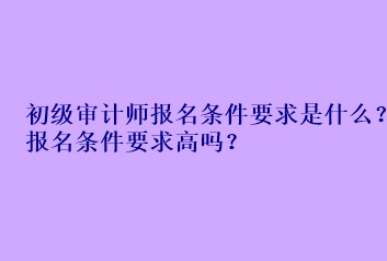 初級審計師報名條件要求是什么？報名條件要求高嗎？