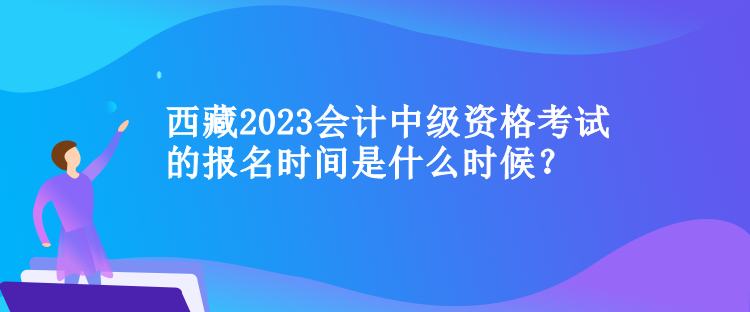 西藏2023會計中級資格考試的報名時間是什么時候？