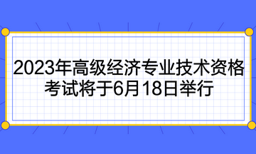 2023年高級(jí)經(jīng)濟(jì)專業(yè)技術(shù)資格考試將于6月18日舉行