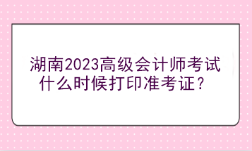 湖南2023高級會計(jì)師考試什么時候打印準(zhǔn)考證？