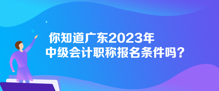 你知道廣東2023年中級(jí)會(huì)計(jì)職稱報(bào)名條件嗎？