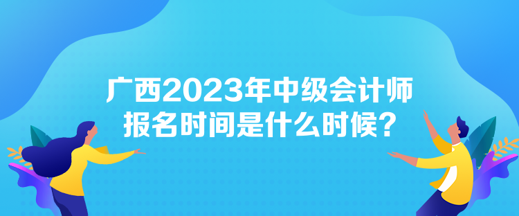 廣西2023年中級會計師報名時間是什么時候？