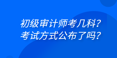 初級審計師考幾科？考試方式公布了嗎？