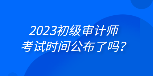 2023年初級(jí)審計(jì)師考試時(shí)間公布了嗎？