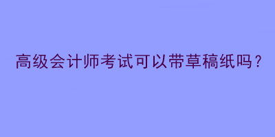 高級(jí)會(huì)計(jì)師考試可以帶草稿紙嗎？