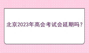 北京2023年高會考試會延期嗎？