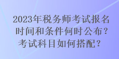 2023年稅務(wù)師考試報(bào)名時(shí)間和條件何時(shí)公布？考試科目如何搭配？