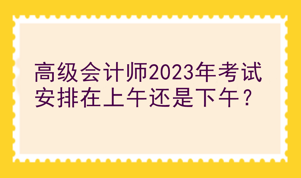 高級(jí)會(huì)計(jì)師2023年考試安排在上午還是下午？