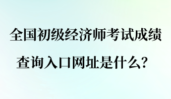 全國(guó)初級(jí)經(jīng)濟(jì)師考試成績(jī)查詢?nèi)肟诰W(wǎng)址是什么？