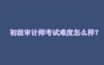 初級(jí)審計(jì)師考試難度怎么樣？