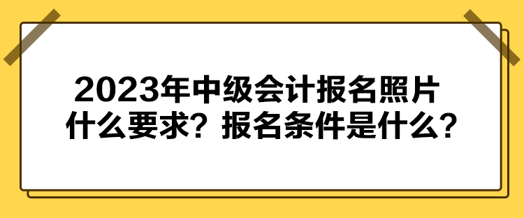 2023年中級會計報名照片什么要求？報名條件是什么？