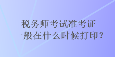 稅務(wù)師考試準(zhǔn)考證一般在什么時(shí)候打??？