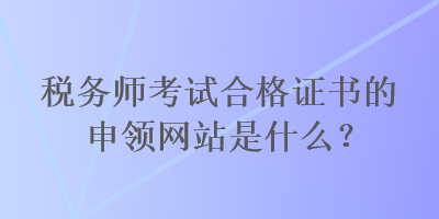 稅務(wù)師考試合格證書的申領(lǐng)網(wǎng)站是什么？