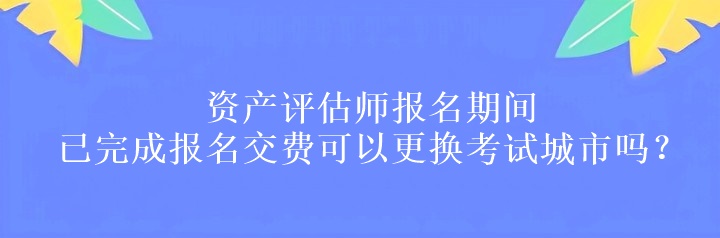 資產(chǎn)評(píng)估師報(bào)名期間已完成報(bào)名交費(fèi)可以更換考試城市嗎？