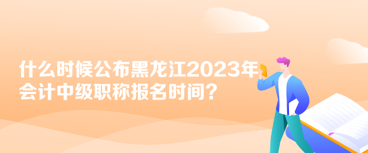 什么時候公布黑龍江2023年會計中級職稱報名時間？