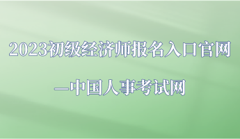 2023年初級(jí)經(jīng)濟(jì)師報(bào)名入口官網(wǎng)—中國(guó)人事考試網(wǎng)