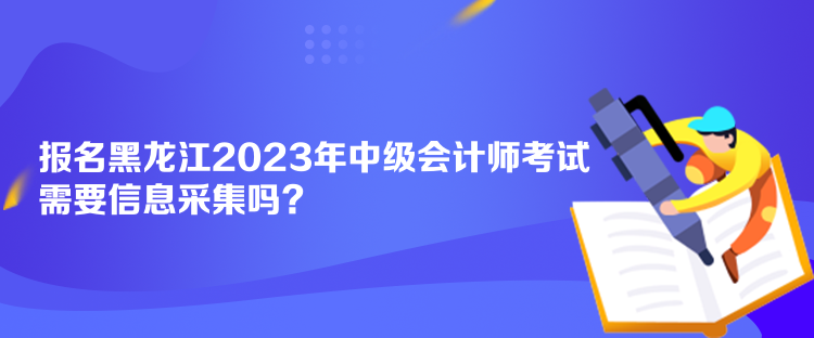 報名黑龍江2023年中級會計師考試需要信息采集嗎？