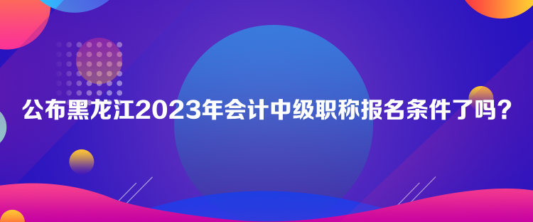 公布黑龍江2023年會(huì)計(jì)中級(jí)職稱報(bào)名條件了嗎？