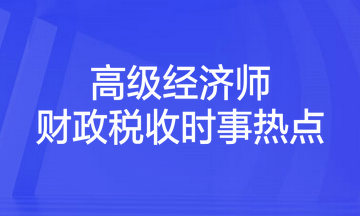 2023年高級經(jīng)濟(jì)師考試《財(cái)政稅收》時(shí)事熱點(diǎn)匯總