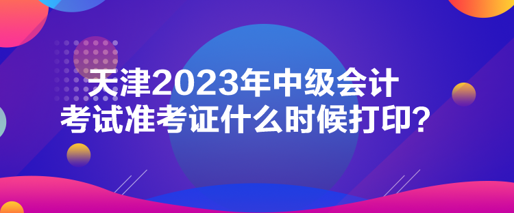 天津2023年中級會計考試準考證什么時候打印？