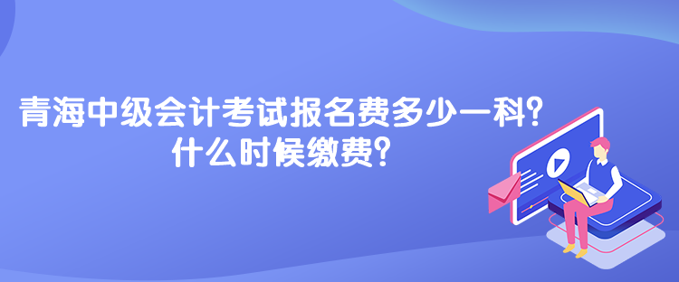 青海中級會計考試報名費多少一科？什么時候繳費？