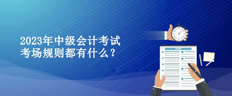 2023年中級會計考試考場規(guī)則都有什么？