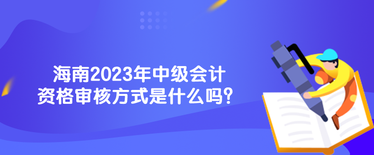 海南2023年中級會計資格審核方式是什么嗎？