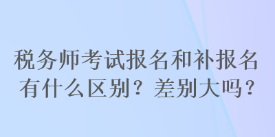 稅務(wù)師考試報名和補報名有什么區(qū)別？差別大嗎？