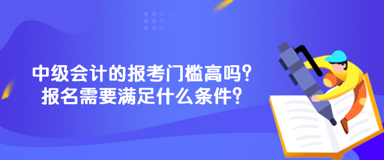 中級會計的報考門檻高嗎？報名需要滿足什么條件？