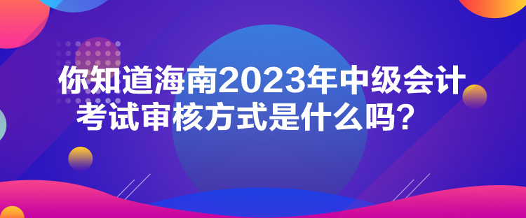 你知道海南2023年中級會計考試審核方式是什么嗎？