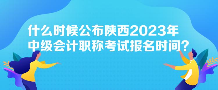 什么時候公布陜西2023年中級會計職稱考試報名時間？